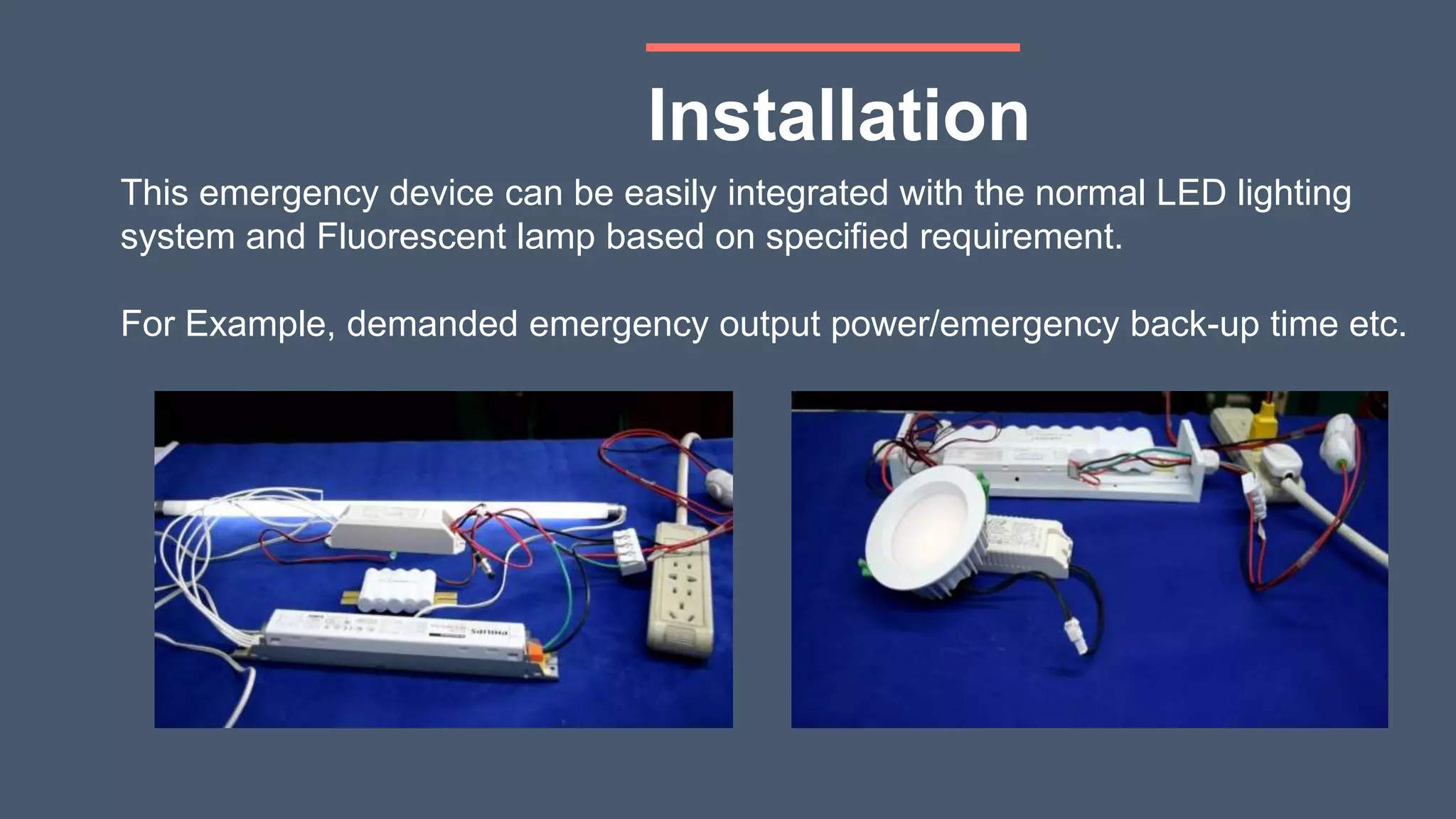 Installation
This emergency device can be easily integrated with the normal LED lighting
system and Fluorescent lamp based on specified requirement.
For Example, demanded emergency output power/emergency back-up time etc.
 