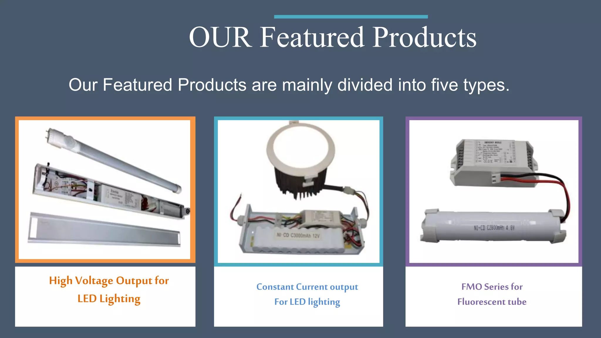 OUR Featured Products
High Voltage Outputfor
LED Lighting
ConstantCurrent output
For LED lighting
FMO Series for
Fluorescent tube
Our Featured Products are mainly divided into five types.
 