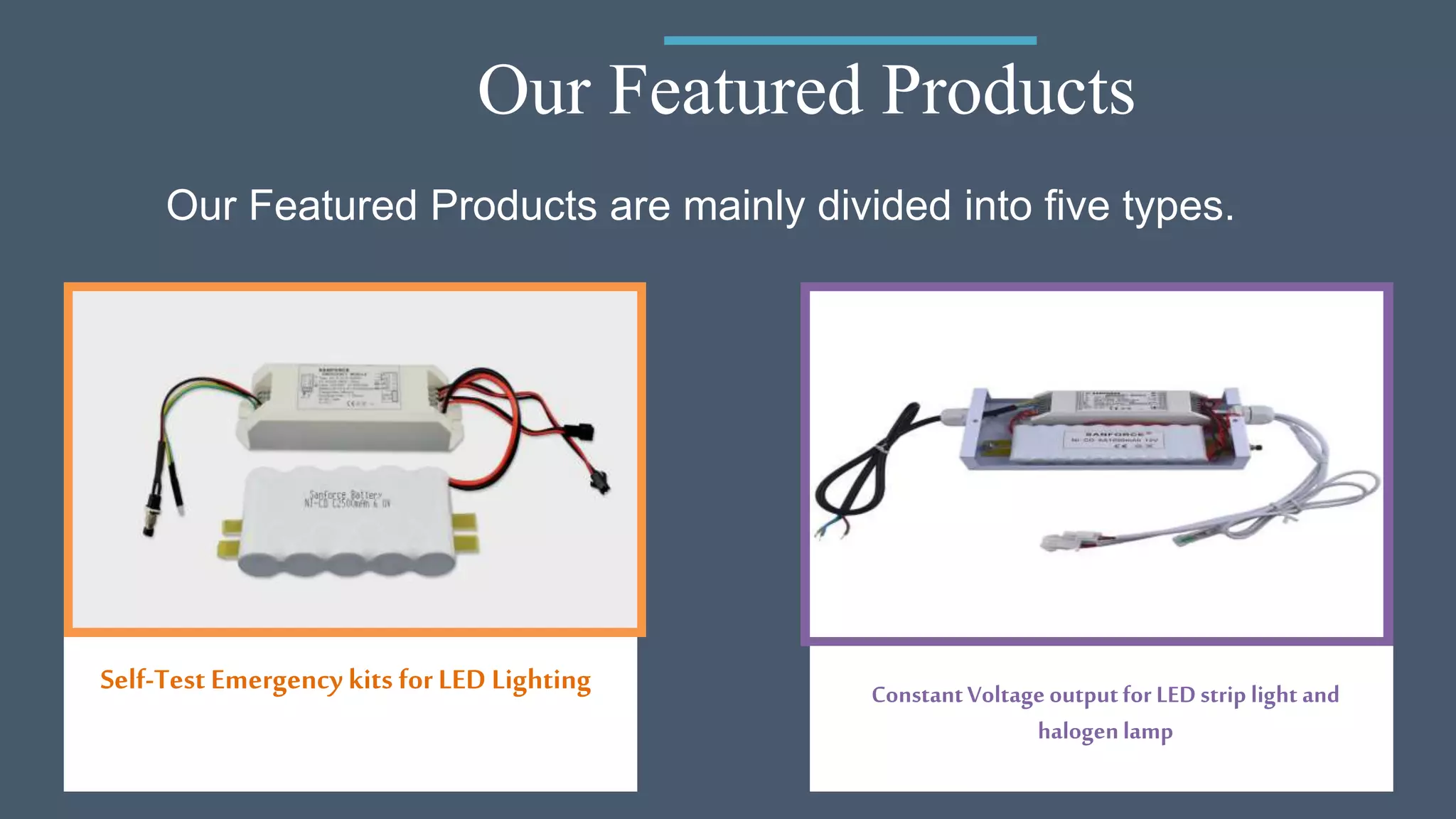 Our Featured Products
Self-Test Emergency kits forLED Lighting ConstantVoltage outputfor LEDstrip light and
halogenlamp
Our Featured Products are mainly divided into five types.
 
