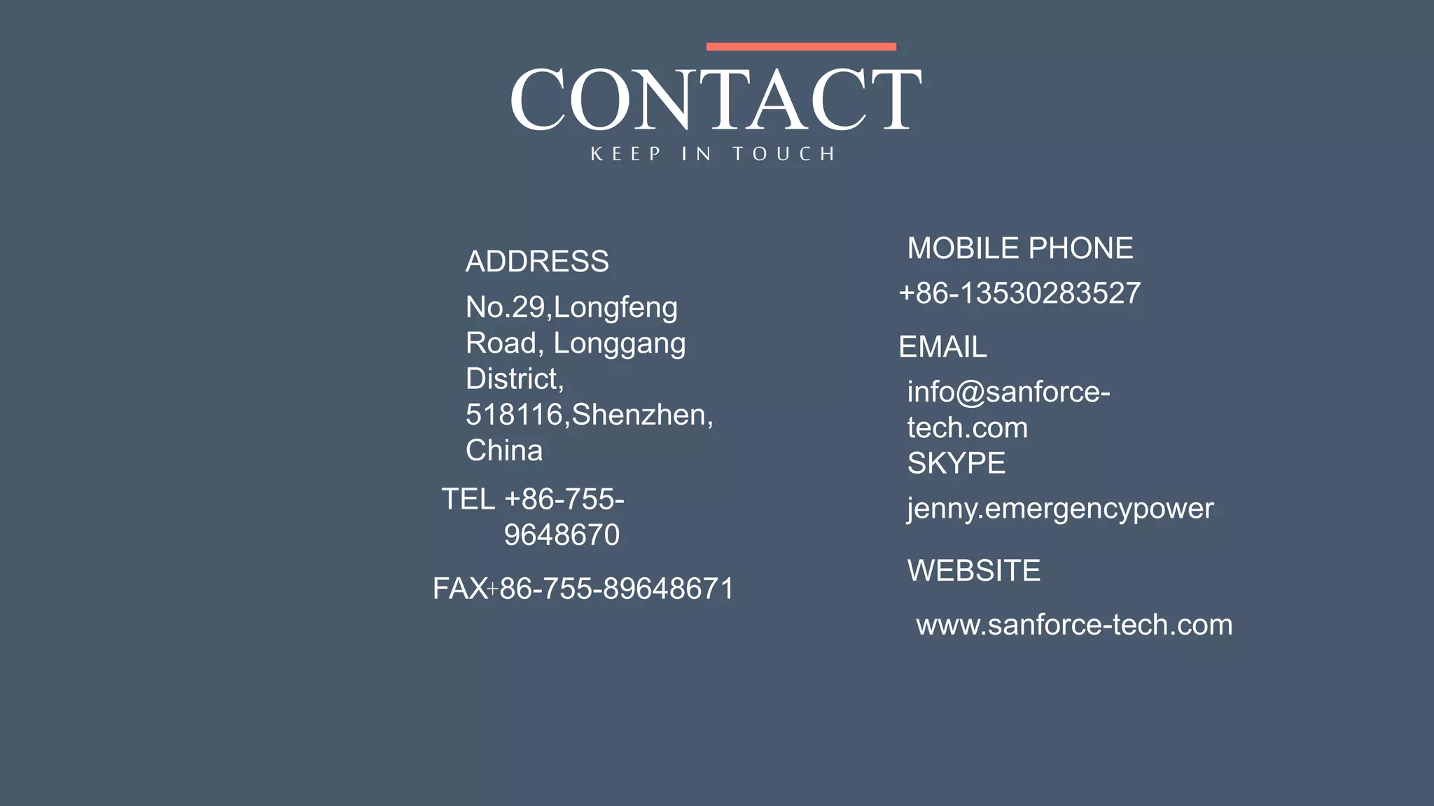 CONTACTK E E P I N T O U C H
No.29,Longfeng
Road, Longgang
District,
518116,Shenzhen,
China
info@sanforce-
tech.com
ADDRESS
TEL
EMAIL
+86-755-
9648670
FAX+86-755-89648671
MOBILE PHONE
+86-13530283527
jenny.emergencypower
SKYPE
WEBSITE
www.sanforce-tech.com
 