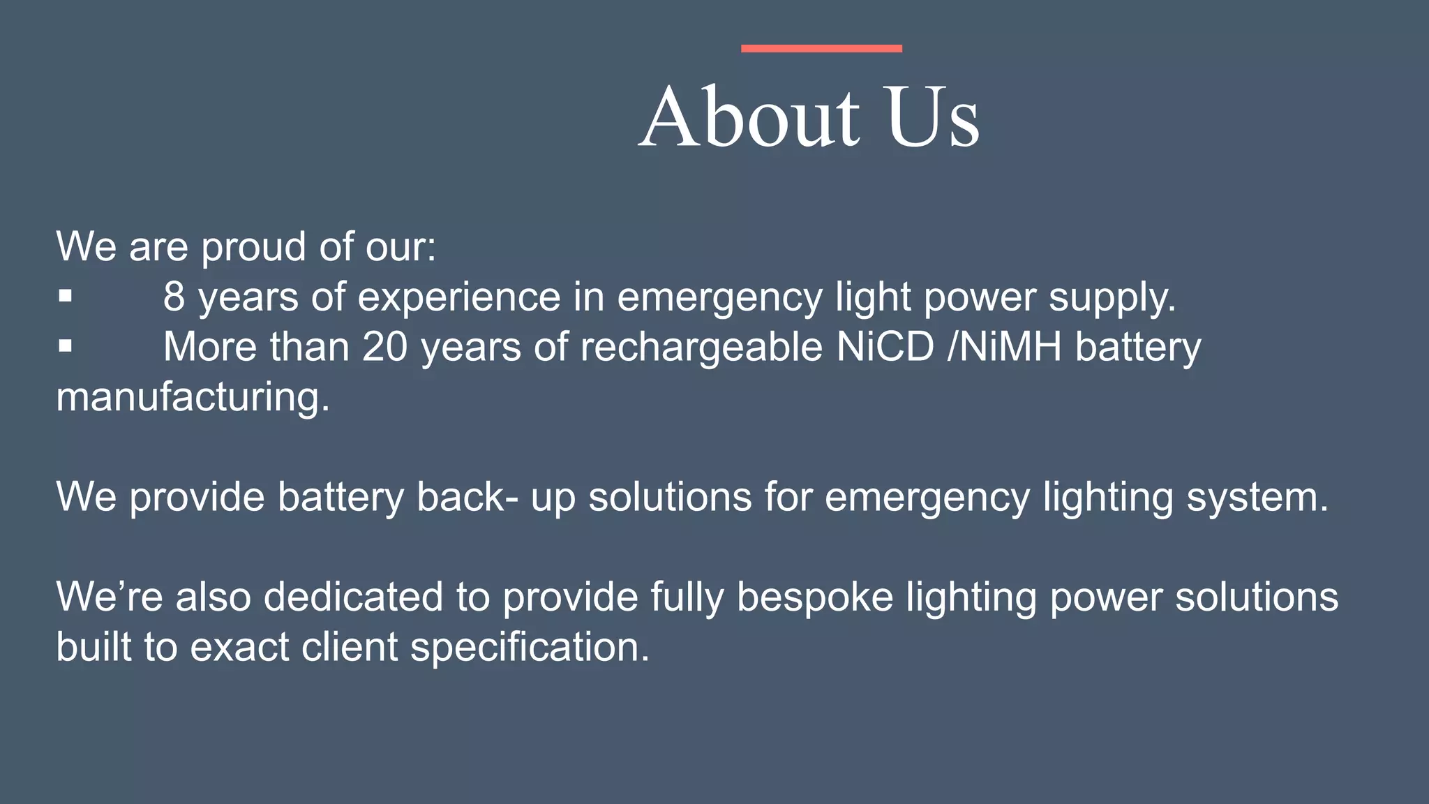 We are proud of our:
 8 years of experience in emergency light power supply.
 More than 20 years of rechargeable NiCD /NiMH battery
manufacturing.
We provide battery back- up solutions for emergency lighting system.
We’re also dedicated to provide fully bespoke lighting power solutions
built to exact client specification.
About Us
 