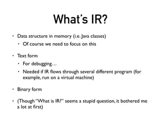 What’s IR?
• Data structure in memory (i.e. Java classes)
• Of course we need to focus on this
• Text form
• For debugging…
• Needed if IR ﬂows through several different program (for
example, run on a virtual machine)
• Binary form
• (Though “What is IR?” seems a stupid question, it bothered me
a lot at ﬁrst)
 