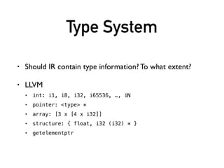 Type System
• Should IR contain type information? To what extent?
• LLVM
• int: i1, i8, i32, i65536, …, iN
• pointer: <type> *
• array: [3 x [4 x i32]]
• structure: { float, i32 (i32) * }
• getelementptr
• …
 