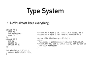Type System
• LLVM: almost keep everything!
struct RT {
char A;
int B[10][20];
char C;
};
struct ST {
int X;
double Y;
struct RT Z;
};
int *foo(struct ST *s) {
return &s[1].Z.B[5][13];
}
%struct.RT = type { i8, [10 x [20 x i32]], i8 }
%struct.ST = type { i32, double, %struct.RT }
define i32* @foo(%struct.ST* %s) {
entry:
%arrayidx = getelementptr inbounds %struct.ST,
%struct.ST* %s, i64 1, i32 2, i32 1, i64 5, i64 13
ret i32* %arrayidx
}
 