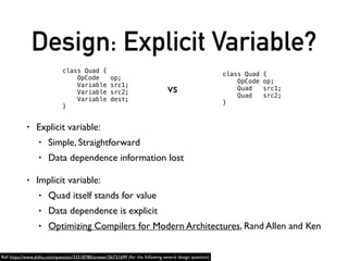 Design: Explicit Variable?
• Explicit variable:
• Simple, Straightforward
• Data dependence information lost
• Implicit variable:
• Quad itself stands for value
• Data dependence is explicit
• Optimizing Compilers for Modern Architectures, Rand Allen and Ken
class Quad {
OpCode op;
Variable src1;
Variable src2;
Variable dest;
}
class Quad {
OpCode op;
Quad src1;
Quad src2;
}
vs
Ref: https://www.zhihu.com/question/33518780/answer/56731699 (for the following several design question)
 
