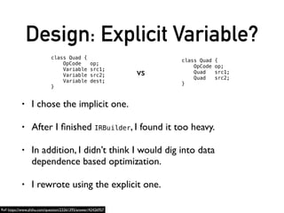 Design: Explicit Variable?
• I chose the implicit one.
• After I ﬁnished IRBuilder, I found it too heavy.
• In addition, I didn’t think I would dig into data
dependence based optimization.
• I rewrote using the explicit one.
class Quad {
OpCode op;
Variable src1;
Variable src2;
Variable dest;
}
class Quad {
OpCode op;
Quad src1;
Quad src2;
}
vs
Ref: https://www.zhihu.com/question/23261395/answer/42426957
 