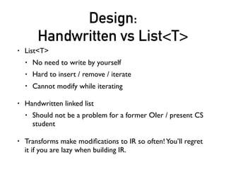 Design:
Handwritten vs List<T>
• List<T>
• No need to write by yourself
• Hard to insert / remove / iterate
• Cannot modify while iterating
• Handwritten linked list
• Should not be a problem for a former OIer / present CS
student
• Transforms make modiﬁcations to IR so often!You’ll regret
it if you are lazy when building IR.
 