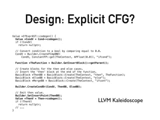Design: Explicit CFG?
Value *IfExprAST::codegen() {
Value *CondV = Cond->codegen();
if (!CondV)
return nullptr;
// Convert condition to a bool by comparing equal to 0.0.
CondV = Builder.CreateFCmpONE(
CondV, ConstantFP::get(TheContext, APFloat(0.0)), "ifcond");
Function *TheFunction = Builder.GetInsertBlock()->getParent();
// Create blocks for the then and else cases.
// Insert the 'then' block at the end of the function.
BasicBlock *ThenBB = BasicBlock::Create(TheContext, "then", TheFunction);
BasicBlock *ElseBB = BasicBlock::Create(TheContext, "else");
BasicBlock *MergeBB = BasicBlock::Create(TheContext, "ifcont");
Builder.CreateCondBr(CondV, ThenBB, ElseBB);
// Emit then value.
Builder.SetInsertPoint(ThenBB);
Value *ThenV = Then->codegen();
if (!ThenV)
return nullptr;
// ...
}
LLVM Kaleidoscope
 