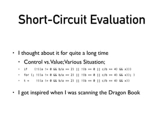 Short-Circuit Evaluation
• Push down information!
• If implemented correctly, this should be efﬁcient!
• I have never struggled with Testcase expr
B -> B1 || B2 B1.ifTrue = B.ifTrue
B1.ifFalse = new BasicBlock(“lhsFalse”)
B2.ifTrue = B.ifTrue
B2.ifFalse = B.ifFalse
B -> !B1 B1.ifTrue = B.ifFalse
B1.ifFalse = B.ifTrue
S -> if (B) S1 B.ifTrue = new BasicBlock(“ifTrue”)
else S2 B.ifFalse = new BasicBlock(“ifFalse”)
 