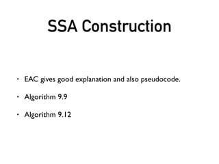 SSA Destruction
• The SSA Book gives good explanation and also pseudocode.
• phi => parallel copy
• Algorithm 3.5: Critical Edge Splitting Algorithm for making non-
conventional SSA form conventional.
• Algorithm 22.6: Parallel copy sequentialization algorithm.
• Also see: Benoit Boissinot,Alain Darte, Fabrice Rastello,
Benoît Dupont de Dinechin, Christophe Guillon. Revisiting Out-
of-SSATranslation for Correctness, Code Quality, and Efﬁciency.
 