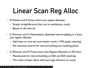 Linear Scan Reg Alloc
• I was following these papers at ﬁrst (regalloc_on_ssa branch)
• Then, I found that block order matters.
• Basic Block Reschedule
• Loop Detection
• …
• So, I gave up again. Back to graph coloring in non-SSA
• BTW, QTDeclarative implemented these papers
• https://github.com/qtproject/qtdeclarative/blob/dev/src/qml/compiler/qv4ssa.cpp
PS: I searched “TryAllocateFreeReg” on Github and found QTDeclarative
 