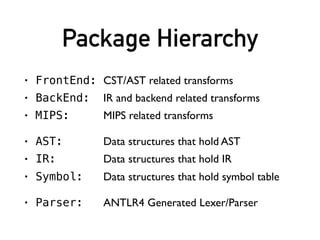 Package Hierarchy
• FrontEnd: CST/AST related transforms
• BackEnd: IR and backend related transforms
• MIPS: MIPS related transforms
• AST: Data structures that hold AST
• IR: Data structures that hold IR
• Symbol: Data structures that hold symbol table
• Parser: ANTLR4 Generated Lexer/Parser
 