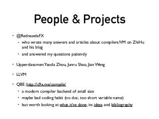 People & Projects
• @RednaxelaFX
• who wrote many answers and articles about compilers/VM on ZhiHu
and his blog
• and answered my questions patiently
• Upperclassmen:Yaoda Zhou, Junru Shao, Jian Weng
• LLVM
• QBE: http://c9x.me/compile/
• a modern compiler backend of small size
• maybe bad coding habit (no doc, too short variable name)
• but worth looking at what it’ve done, its ideas and bibliography
 