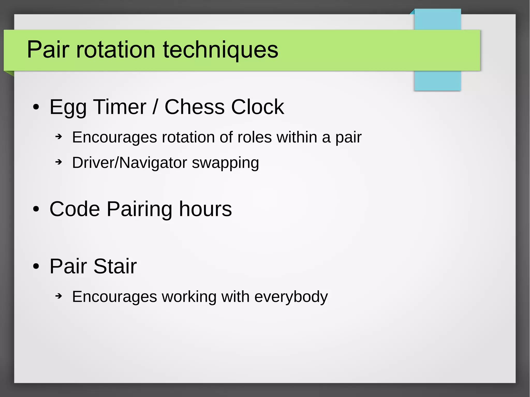 Pair rotation techniques
● Egg Timer / Chess Clock
➔ Encourages rotation of roles within a pair
➔ Driver/Navigator swapping
● Code Pairing hours
● Pair Stair
➔ Encourages working with everybody
 