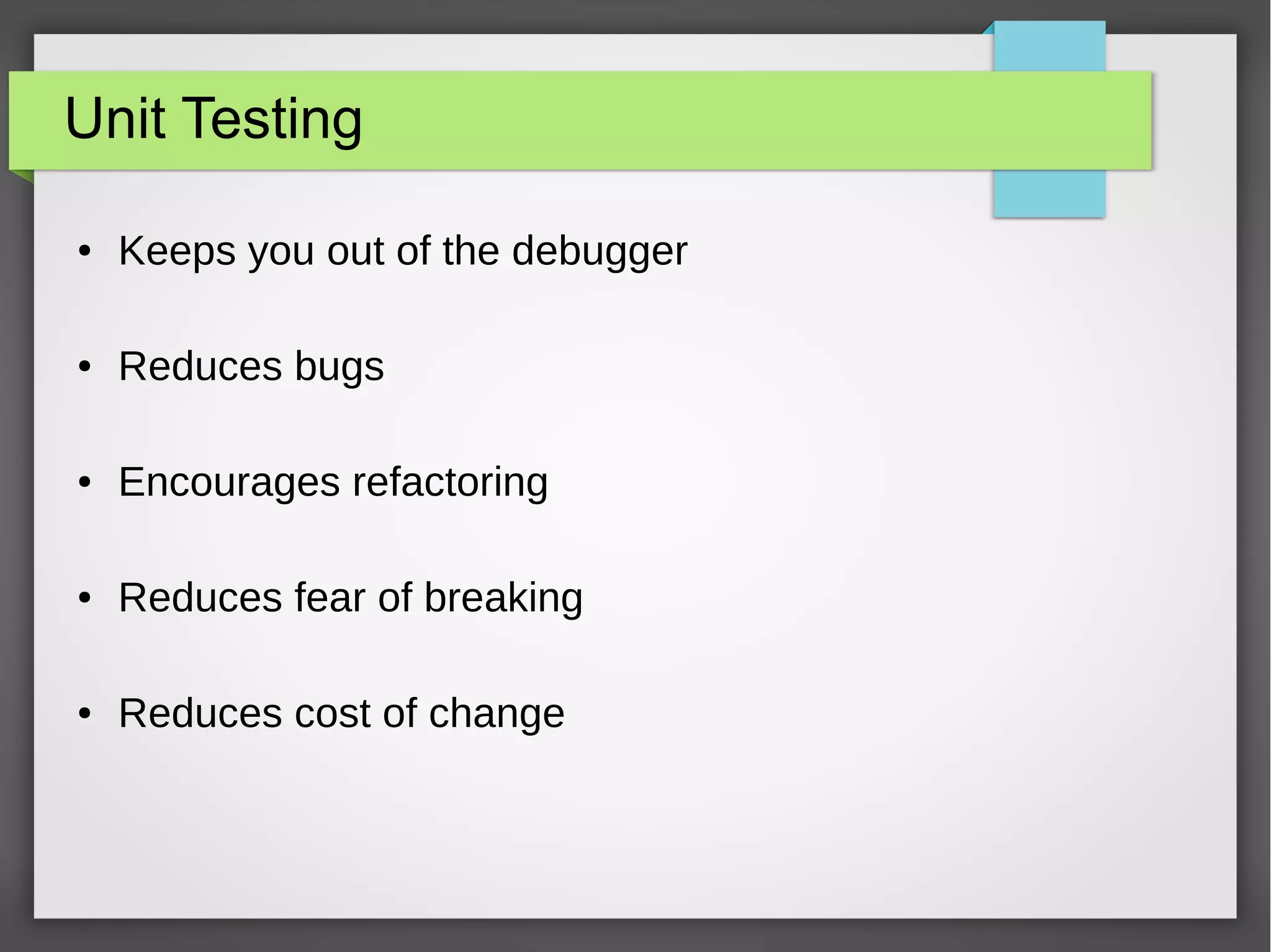 Unit Testing
● Keeps you out of the debugger
● Reduces bugs
● Encourages refactoring
● Reduces fear of breaking
● Reduces cost of change
 
