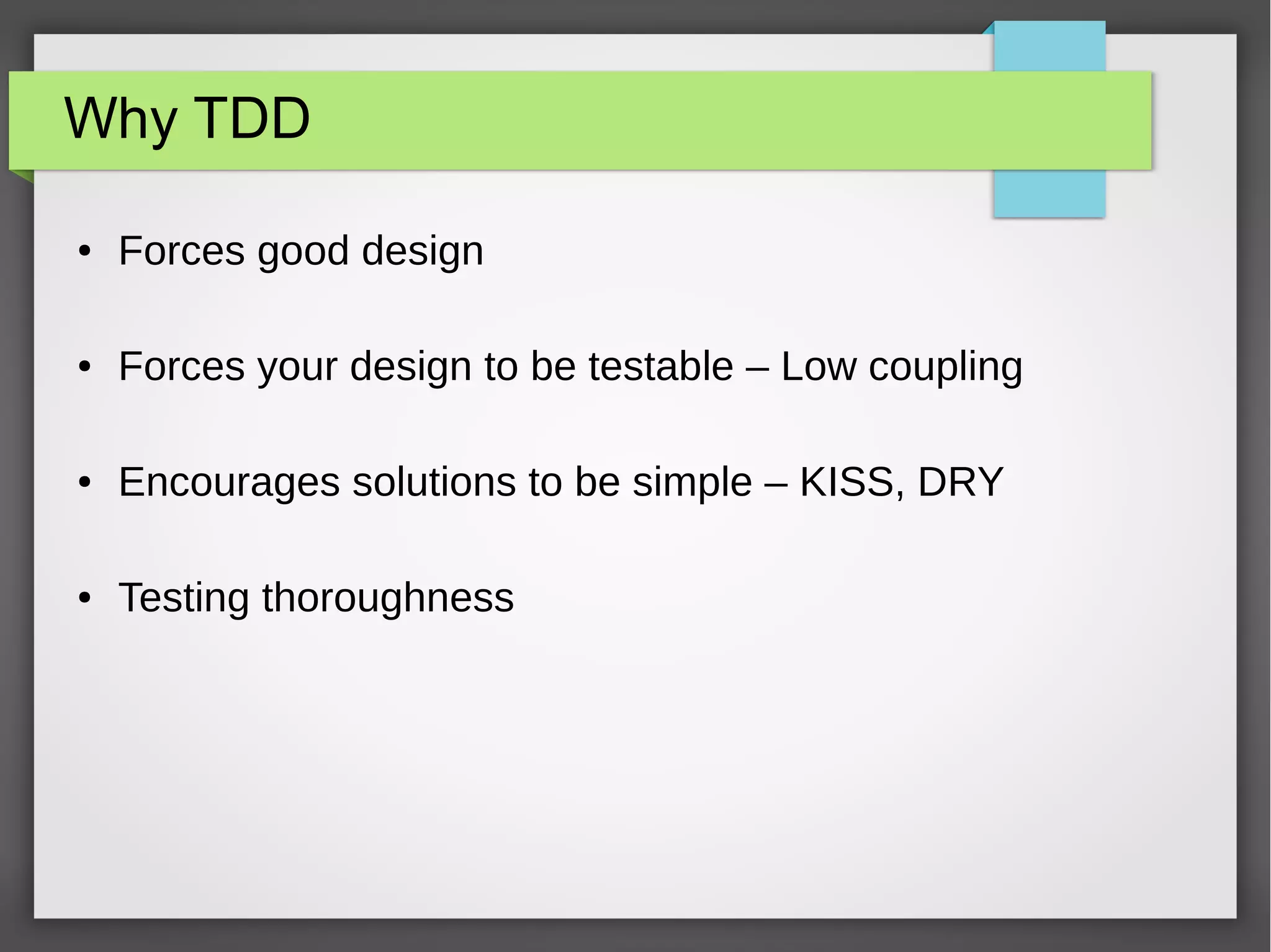 Why TDD
● Forces good design
● Forces your design to be testable – Low coupling
● Encourages solutions to be simple – KISS, DRY
● Testing thoroughness
 