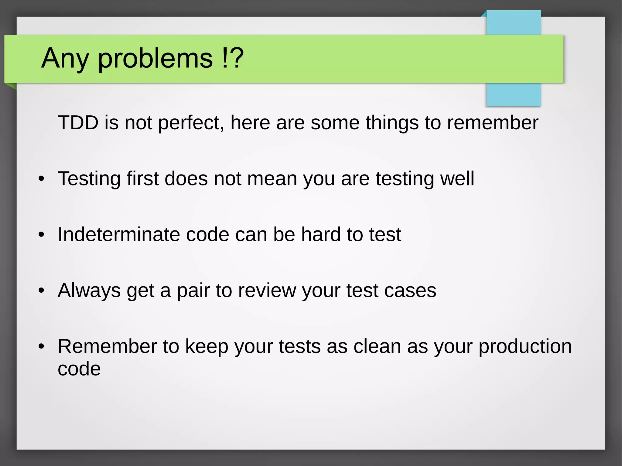 Any problems !?
TDD is not perfect, here are some things to remember
● Testing first does not mean you are testing well
● Indeterminate code can be hard to test
● Always get a pair to review your test cases
● Remember to keep your tests as clean as your production
code
 