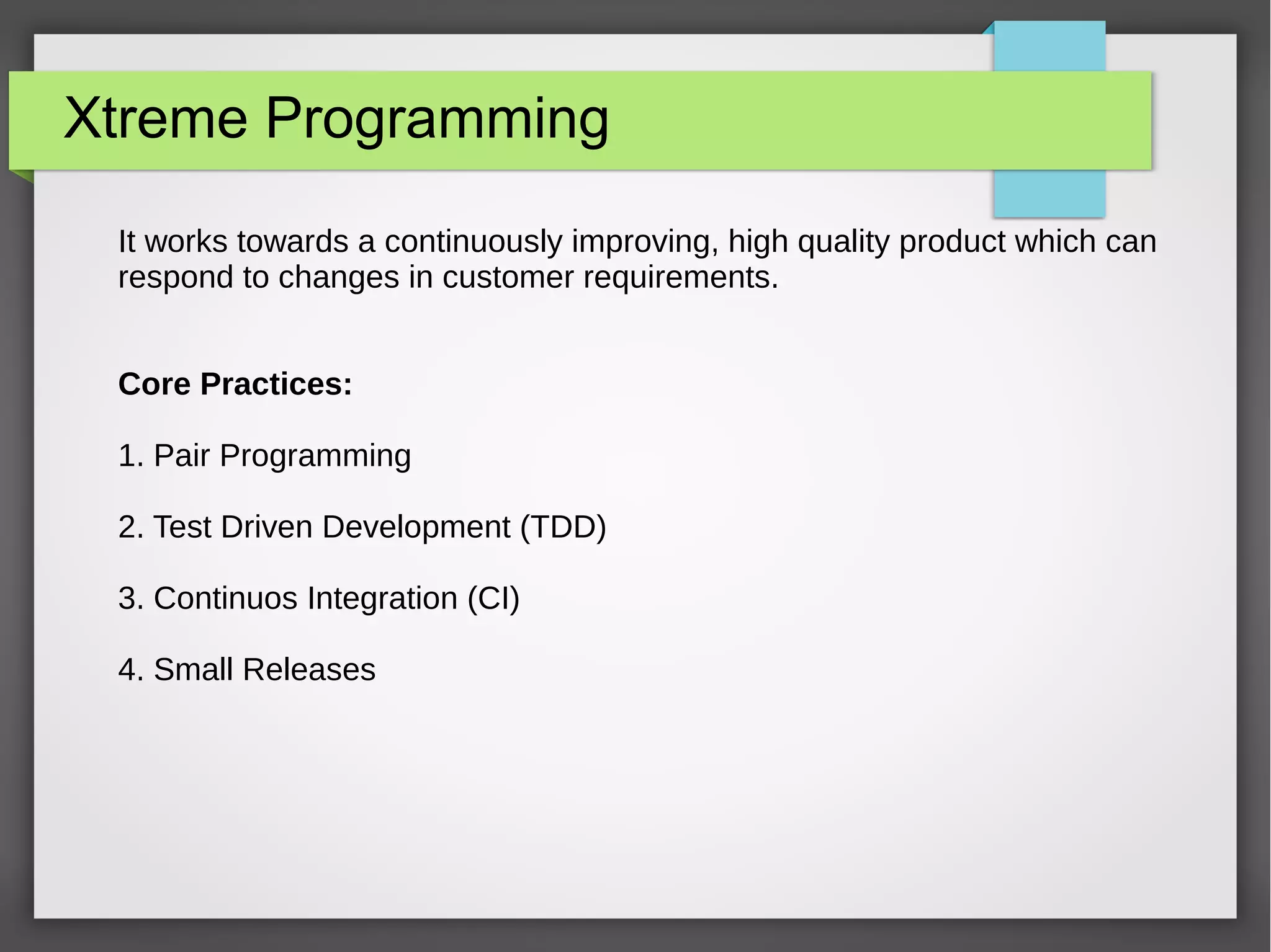 Xtreme Programming
It works towards a continuously improving, high quality product which can
respond to changes in customer requirements.
Core Practices:
1. Pair Programming
2. Test Driven Development (TDD)
3. Continuos Integration (CI)
4. Small Releases
 