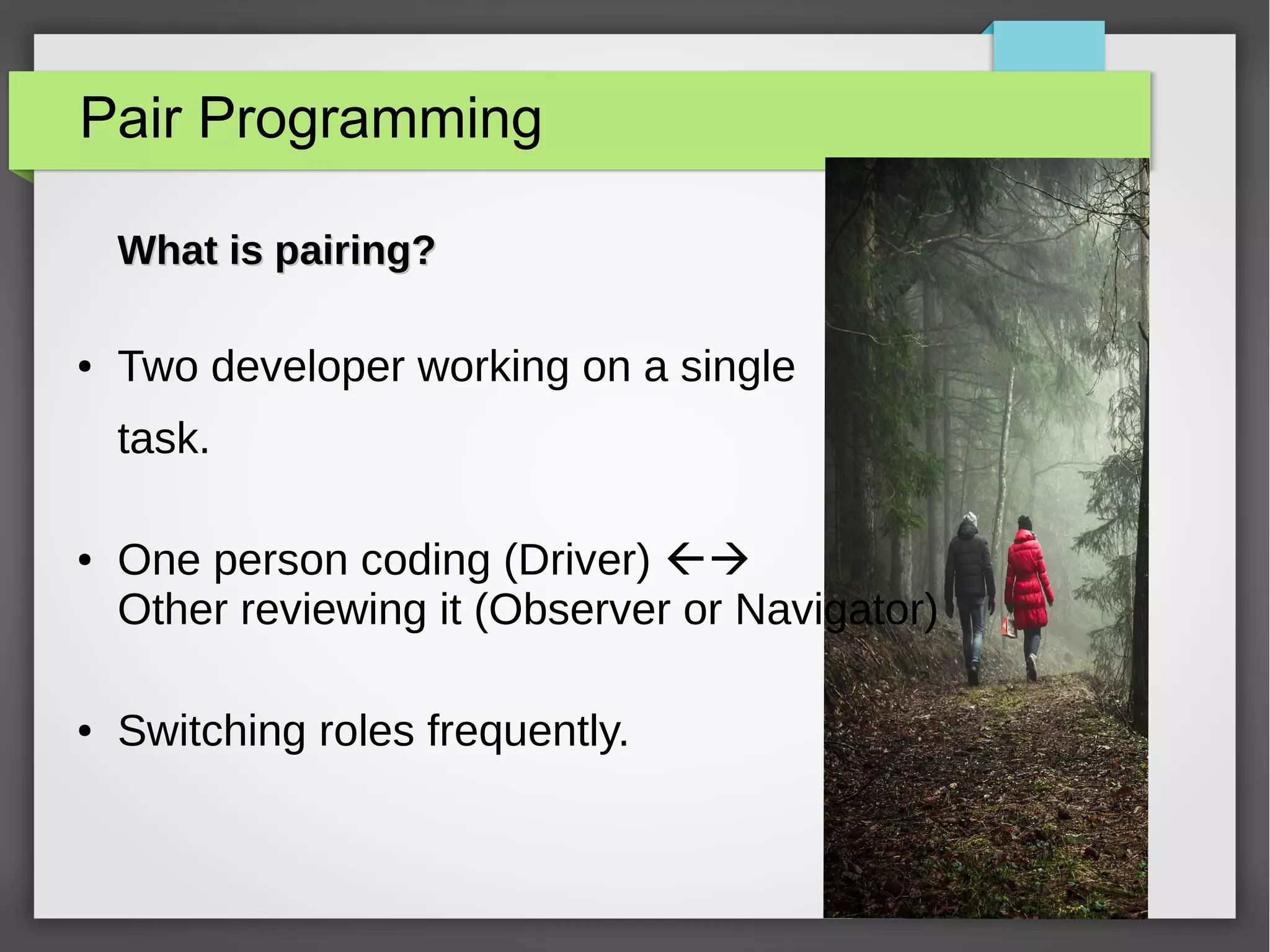 Pair Programming
What is pairing?What is pairing?
● Two developer working on a single
task.
● One person coding (Driver) 
Other reviewing it (Observer or Navigator)
● Switching roles frequently.
 