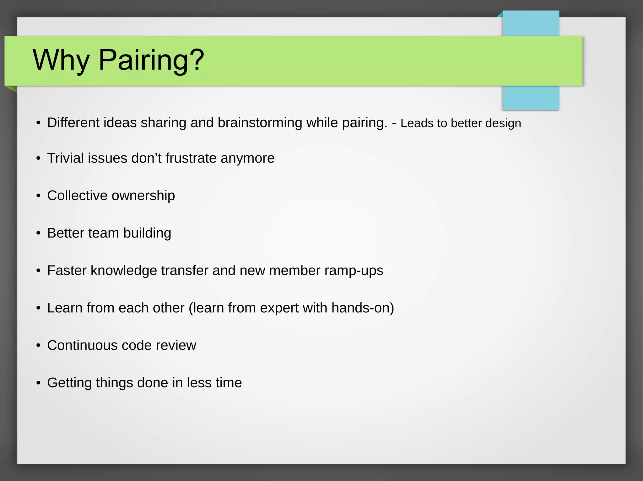 Why Pairing?
● Different ideas sharing and brainstorming while pairing. - Leads to better design
● Trivial issues don’t frustrate anymore
● Collective ownership
● Better team building
● Faster knowledge transfer and new member ramp-ups
● Learn from each other (learn from expert with hands-on)
● Continuous code review
● Getting things done in less time
 