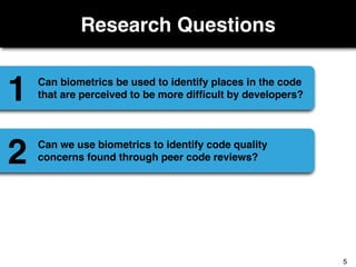 Research Questions
Can biometrics be used to identify places in the code
that are perceived to be more difﬁcult by developers?1
Can we use biometrics to identify code quality
concerns found through peer code reviews?2
5
 