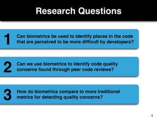 Research Questions
Can biometrics be used to identify places in the code
that are perceived to be more difﬁcult by developers?1
Can we use biometrics to identify code quality
concerns found through peer code reviews?2
How do biometrics compare to more traditional
metrics for detecting quality concerns?3
5
 