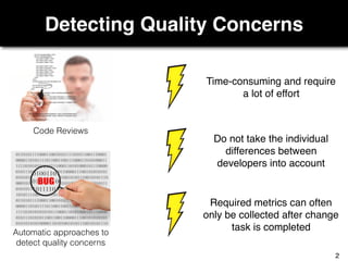 Detecting Quality Concerns
Code Reviews
Automatic approaches to
detect quality concerns
Required metrics can often
only be collected after change
task is completed
Do not take the individual
differences between
developers into account
Time-consuming and require
a lot of effort
2
 