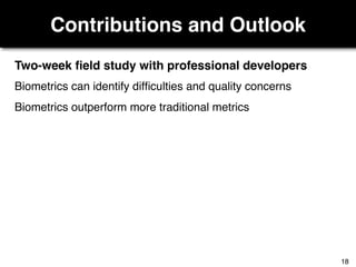 Contributions and Outlook
Two-week ﬁeld study with professional developers
Biometrics can identify difﬁculties and quality concerns
Biometrics outperform more traditional metrics
18
 