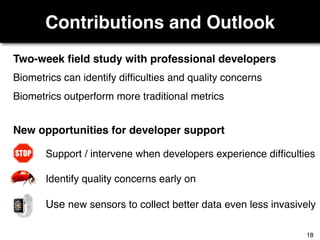 Contributions and Outlook
Two-week ﬁeld study with professional developers
New opportunities for developer support
Biometrics can identify difﬁculties and quality concerns
Biometrics outperform more traditional metrics
Support / intervene when developers experience difﬁculties
Identify quality concerns early on
Use new sensors to collect better data even less invasively
18
 