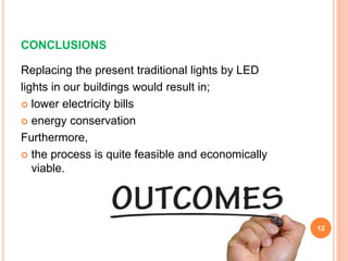 CONCLUSIONS
Replacing the present traditional lights by LED
lights in our buildings would result in;
 lower electricity bills
 energy conservation
Furthermore,
 the process is quite feasible and economically
viable.
12
 