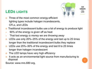 LEDS LIGHTS
 Three of the most common energy-efficient
lighting types include halogen incandescents,
CFLs, and LEDs
 Traditional incandescent bulbs use a lot of energy to produce light
 90% of the energy is given off as heat
 That lost energy is money we are throwing away
 LEDs use only 20%–25% of the energy and last up to 25 times
longer than the traditional incandescent bulbs they replace
 LEDs use 25%–30% of the energy and last 8 to 25 times
longer than halogen incandescent
 The LED lamps have very high efficiency
 It acts as an environmental light source from manufacturing to
disposal
Source: www.mrs.680 org,
7
 