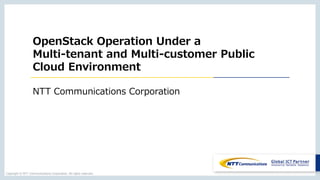 Copyright © NTT Communications Corporation. All rights reserved.
OpenStack Operation Under a
Multi-tenant and Multi-customer Public
Cloud Environment
NTT Communications Corporation
 