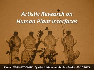 Artistic Research on
Human Plant Interfaces
Florian Weil – WCOMTC : Synthetic Metamorphosis – Berlin -28.10.2013
 