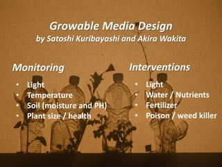 Growable Media Design
by Satoshi Kuribayashi and Akira Wakita
Monitoring
• Light
• Temperature
• Soil (moisture and PH)
• Plant size / health
Interventions
• Light
• Water / Nutrients
• Fertilizer
• Poison / weed killer
 