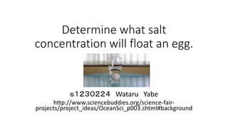 Determine what salt
concentration will float an egg.
ｓ１２３０２２４ Wataru Yabe
http://www.sciencebuddies.org/science-fair-
projects/project_ideas/OceanSci_p003.shtml#background
 
