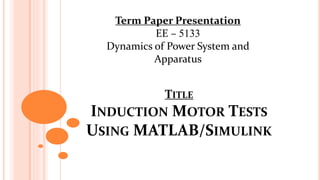 TITLE
INDUCTION MOTOR TESTS
USING MATLAB/SIMULINK
Term Paper Presentation
EE – 5133
Dynamics of Power System and
Apparatus
 