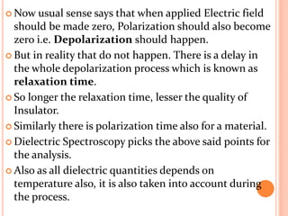  Now usual sense says that when applied Electric field
should be made zero, Polarization should also become
zero i.e. Depolarization should happen.
 But in reality that do not happen. There is a delay in
the whole depolarization process which is known as
relaxation time.
 So longer the relaxation time, lesser the quality of
Insulator.
 Similarly there is polarization time also for a material.
 Dielectric Spectroscopy picks the above said points for
the analysis.
 Also as all dielectric quantities depends on
temperature also, it is also taken into account during
the process.
 