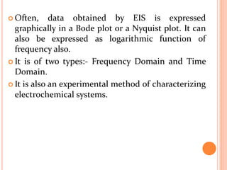  Often, data obtained by EIS is expressed
graphically in a Bode plot or a Nyquist plot. It can
also be expressed as logarithmic function of
frequency also.
 It is of two types:- Frequency Domain and Time
Domain.
 It is also an experimental method of characterizing
electrochemical systems.
 