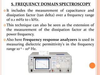  It includes the measurement of capacitance and
dissipation factor (tan delta) over a frequency range
of 0.1 mHz to 1 kHz.
 This technique can also be seen as the extension of
the measurement of the dissipation factor at the
power frequency.
 Also here Frequency response analyzers is used in
measuring dielectric permittivity's in the frequency
range 10-2 - 106 Hz.
5. FREQUENCY DOMAIN SPECTROSCOPY
 