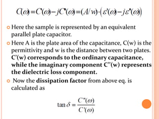  Here the sample is represented by an equivalent
parallel plate capacitor.
 Here A is the plate area of the capacitance, C(w) is the
permittivity and w is the distance between two plates.
C’(w) corresponds to the ordinary capacitance,
while the imaginary component C’’(w) represents
the dielectric loss component.
 Now the dissipation factor from above eq. is
calculated as
 