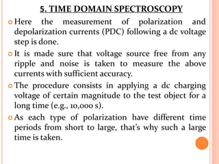  Here the measurement of polarization and
depolarization currents (PDC) following a dc voltage
step is done.
 It is made sure that voltage source free from any
ripple and noise is taken to measure the above
currents with sufficient accuracy.
 The procedure consists in applying a dc charging
voltage of certain magnitude to the test object for a
long time (e.g., 10,000 s).
 As each type of polarization have different time
periods from short to large, that’s why such a large
time is taken.
5. TIME DOMAIN SPECTROSCOPY
 