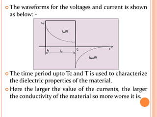  The waveforms for the voltages and current is shown
as below: -
 The time period upto Tc and T is used to characterize
the dielectric properties of the material.
 Here the larger the value of the currents, the larger
the conductivity of the material so more worse it is.
 