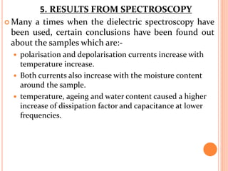  Many a times when the dielectric spectroscopy have
been used, certain conclusions have been found out
about the samples which are:-
 polarisation and depolarisation currents increase with
temperature increase.
 Both currents also increase with the moisture content
around the sample.
 temperature, ageing and water content caused a higher
increase of dissipation factor and capacitance at lower
frequencies.
5. RESULTS FROM SPECTROSCOPY
 