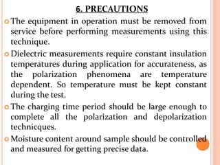  The equipment in operation must be removed from
service before performing measurements using this
technique.
 Dielectric measurements require constant insulation
temperatures during application for accurateness, as
the polarization phenomena are temperature
dependent. So temperature must be kept constant
during the test.
 The charging time period should be large enough to
complete all the polarization and depolarization
technicques.
 Moisture content around sample should be controlled
and measured for getting precise data.
6. PRECAUTIONS
 