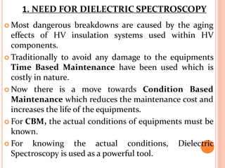  Most dangerous breakdowns are caused by the aging
effects of HV insulation systems used within HV
components.
 Traditionally to avoid any damage to the equipments
Time Based Maintenance have been used which is
costly in nature.
 Now there is a move towards Condition Based
Maintenance which reduces the maintenance cost and
increases the life of the equipments.
 For CBM, the actual conditions of equipments must be
known.
 For knowing the actual conditions, Dielectric
Spectroscopy is used as a powerful tool.
1. NEED FOR DIELECTRIC SPECTROSCOPY
 