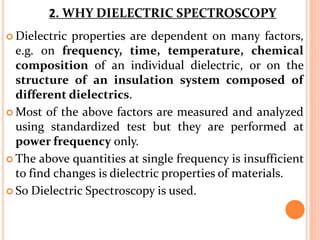  Dielectric properties are dependent on many factors,
e.g. on frequency, time, temperature, chemical
composition of an individual dielectric, or on the
structure of an insulation system composed of
different dielectrics.
 Most of the above factors are measured and analyzed
using standardized test but they are performed at
power frequency only.
 The above quantities at single frequency is insufficient
to find changes is dielectric properties of materials.
 So Dielectric Spectroscopy is used.
2. WHY DIELECTRIC SPECTROSCOPY
 