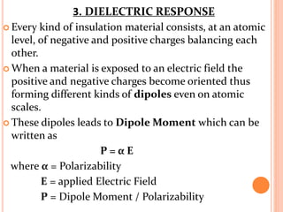  Every kind of insulation material consists, at an atomic
level, of negative and positive charges balancing each
other.
 When a material is exposed to an electric field the
positive and negative charges become oriented thus
forming different kinds of dipoles even on atomic
scales.
 These dipoles leads to Dipole Moment which can be
written as
P = α E
where α = Polarizability
E = applied Electric Field
P = Dipole Moment / Polarizability
3. DIELECTRIC RESPONSE
 