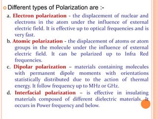  Different types of Polarization are :-
a. Electron polarization - the displacement of nuclear and
electrons in the atom under the influence of external
electric field. It is effective up to optical frequencies and is
very fast.
b. Atomic polarization - the displacement of atoms or atom
groups in the molecule under the influence of external
electric field. It can be polarized up to Infra Red
frequencies.
c. Dipolar polarization – materials containing molecules
with permanent dipole moments with orientations
statistically distributed due to the action of thermal
energy. It follow frequency up to MHz or GHz.
d. Interfacial polarization – is effective in insulating
materials composed of different dielectric materials. It
occurs in Power frequency and below.
 