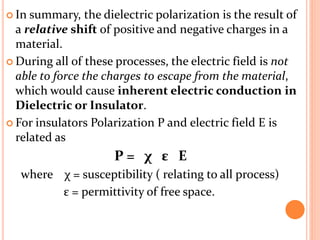  In summary, the dielectric polarization is the result of
a relative shift of positive and negative charges in a
material.
 During all of these processes, the electric field is not
able to force the charges to escape from the material,
which would cause inherent electric conduction in
Dielectric or Insulator.
 For insulators Polarization P and electric field E is
related as
P = χ ε E
where χ = susceptibility ( relating to all process)
ε = permittivity of free space.
 
