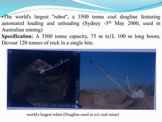 •The world's largest ''robot'', a 3500 tonne coal dragline featuring
automated loading and unloading (Sydney -5th May 2000, used in
Australian mining)
Specification: A 3500 tonne capacity, 75 m ta1L 100 m long boom,
Devour 120 tonnes of rock in a single bite.
:world's largest robot (Dragline used in o/c coal mine)
 